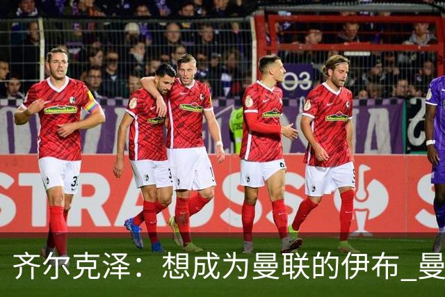 齐尔克泽：想成为曼联的伊布 曼联比拜仁更大